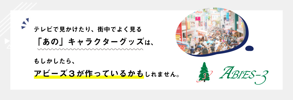 事業紹介｜テレビで見かけたり、街中でよく見る「あの」キャラクターグッズは、もしかしたら、アビーズ３が作っているかもしれません。